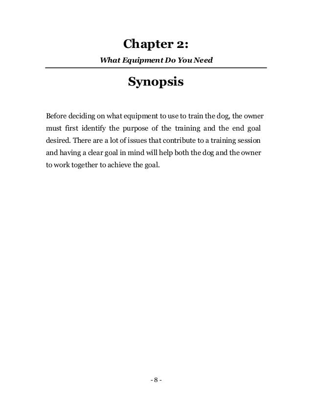 - 8 -
Chapter 2:
What Equipment Do You Need
Synopsis
Before deciding on what equipment to use to train the dog, the owner
must first identify the purpose of the training and the end goal
desired. There are a lot of issues that contribute to a training session
and having a clear goal in mind will help both the dog and the owner
to work together to achieve the goal.
 