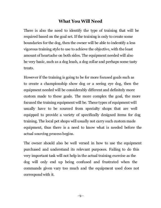 - 9 -
What You Will Need
There is also the need to identify the type of training that will be
required based on the goal set. If the training is only to create some
boundaries for the dog, then the owner will be able to indentify a less
vigorous training style to use to achieve the objective, with the least
amount of heartache on both sides. The equipment needed will also
be very basic, such as a dog leash, a dog collar and perhaps some tasty
treats.
However if the training is going to be for more focused goals such as
to create a championship show dog or a seeing eye dog, then the
equipment needed will be considerably different and definitely more
custom made to these goals. The more complex the goal, the more
focused the training equipment will be. These types of equipment will
usually have to be sourced from specialty shops that are well
equipped to provide a variety of specifically designed items for dog
training. The local pet shops will usually not carry such custom made
equipment, thus there is a need to know what is needed before the
actual sourcing process begins.
The owner should also be well versed in how to use the equipment
purchased and understand its relevant purposes. Failing to do this
very important task will not help in the actual training exercise as the
dog will only end up being confused and frustrated when the
commands given vary too much and the equipment used does not
correspond with it.
 