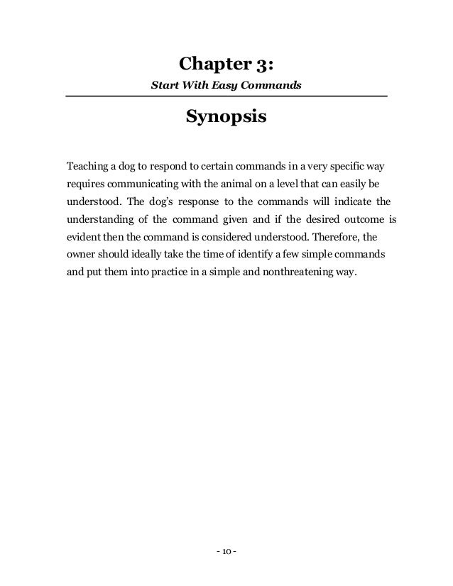 - 10 -
Chapter 3:
Start With Easy Commands
Synopsis
Teaching a dog to respond to certain commands in a very specific way
requires communicating with the animal on a level that can easily be
understood. The dog’s response to the commands will indicate the
understanding of the command given and if the desired outcome is
evident then the command is considered understood. Therefore, the
owner should ideally take the time of identify a few simple commands
and put them into practice in a simple and nonthreatening way.
 