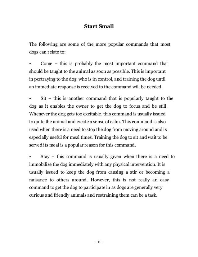- 11 -
Start Small
The following are some of the more popular commands that most
dogs can relate to:
• Come – this is probably the most important command that
should be taught to the animal as soon as possible. This is important
in portraying to the dog, who is in control, and training the dog until
an immediate response is received to the command will be needed.
• Sit – this is another command that is popularly taught to the
dog as it enables the owner to get the dog to focus and be still.
Whenever the dog gets too excitable, this command is usually issued
to quite the animal and create a sense of calm. This command is also
used when there is a need to stop the dog from moving around and is
especially useful for meal times. Training the dog to sit and wait to be
served its meal is a popular reason for this command.
• Stay – this command is usually given when there is a need to
immobilize the dog immediately with any physical intervention. It is
usually issued to keep the dog from causing a stir or becoming a
nuisance to others around. However, this is not really an easy
command to get the dog to participate in as dogs are generally very
curious and friendly animals and restraining them can be a task.
 