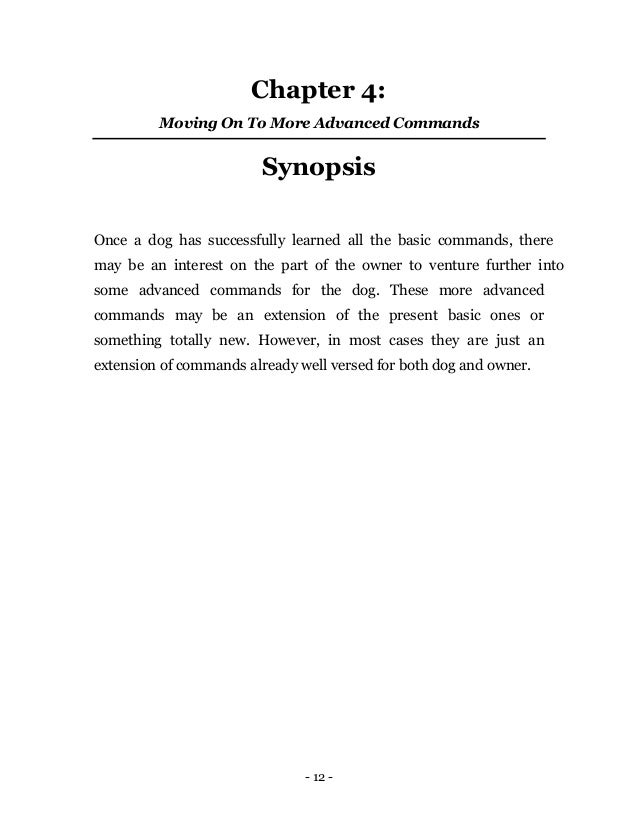 - 12 -
Chapter 4:
Moving On To More Advanced Commands
Synopsis
Once a dog has successfully learned all the basic commands, there
may be an interest on the part of the owner to venture further into
some advanced commands for the dog. These more advanced
commands may be an extension of the present basic ones or
something totally new. However, in most cases they are just an
extension of commands already well versed for both dog and owner.
 