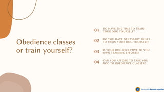 Obedience classes
or train yourself?
01
04
02
DO HAVE THE TIME TO TRAIN
YOUR DOG YOURSELF?
DO YOU HAVE NECESSARY SKILLS
TO TRAIN YOUR DOG YOURSELF?
IS YOUR DOG RECEPTIVE TO YOU
OWN TRAINING EFFORTS?
CAN YOU AFFORD TO TAKE YOU
DOG TO OBEDIENCE CLASSES?
03
 