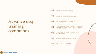 Advance dog
training
commands
01
04
07
02
05
MAKE YOUR DOG BARK
MAKE YOUR DOG BE QUIET
USE HAND SIGNALS ONLY
SEARCH FOR ITEMS BY SENT
TEACH YOUR DOG TO NOT TO PICK
SOMETHING UP FROM THE FLOOR
DISTANCE CONTROL
TEACH YOUR DOG TO ASK FOR
PERMISSION
03
06
 
