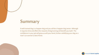 Summary
A well-trained dog is a happier dog and you will be a happier dog owner. Although
it requires time and effort the rewards of dog training will benefit you both. The
confidence in your pet will grow as will your bond, further solidifying your dog as a
man’s (or woman’s) best friend.
 