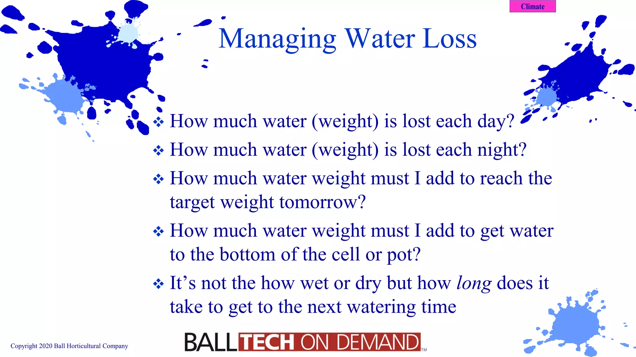 Copyright 2020 Ball Horticultural Company
Managing Water Loss
❖ How much water (weight) is lost each day?
❖ How much water (weight) is lost each night?
❖ How much water weight must I add to reach the
target weight tomorrow?
❖ How much water weight must I add to get water
to the bottom of the cell or pot?
❖ It’s not the how wet or dry but how long does it
take to get to the next watering time
 