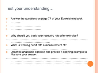 Test your understanding…
 Answer the questions on page 77 of your Edexcel text book.
1. ………..
2. …………………………….
3. …………………………….
 Why should you track your recovery rate after exercise?
………………………………………………………………………………
…………………………………….
 What is working heart rate a measurement of?
……………………………………………………………
 Describe anaerobic exercise and provide a sporting example to
illustrate your answer.
………………………………………………………………………………
…………………………………………………………………………
…………………………………………………………………………
 