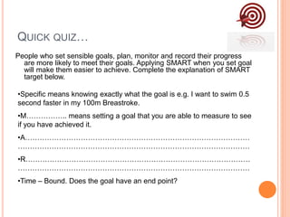 QUICK QUIZ…
People who set sensible goals, plan, monitor and record their progress
are more likely to meet their goals. Applying SMART when you set goal
will make them easier to achieve. Complete the explanation of SMART
target below.
•Specific means knowing exactly what the goal is e.g. I want to swim 0.5
second faster in my 100m Breastroke.
•M…………….. means setting a goal that you are able to measure to see
if you have achieved it.
•A…………………………………………………………………………………
……………………………………………………………………………………
•R…………………………………………………………………………………
……………………………………………………………………………………
•Time – Bound. Does the goal have an end point?
 