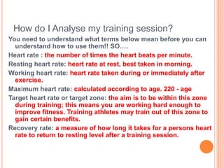 How do I Analyse my training session?
You need to understand what terms below mean before you can
understand how to use them!! SO….
Heart rate : the number of times the heart beats per minute.
Resting heart rate: heart rate at rest, best taken in morning.
Working heart rate: heart rate taken during or immediately after
exercise.
Maximum heart rate: calculated according to age. 220 - age
Target heart rate or target zone: the aim is to be within this zone
during training; this means you are working hard enough to
improve fitness. Training athletes may train out of this zone to
gain certain benefits.
Recovery rate: a measure of how long it takes for a persons heart
rate to return to resting level after a training session.
 