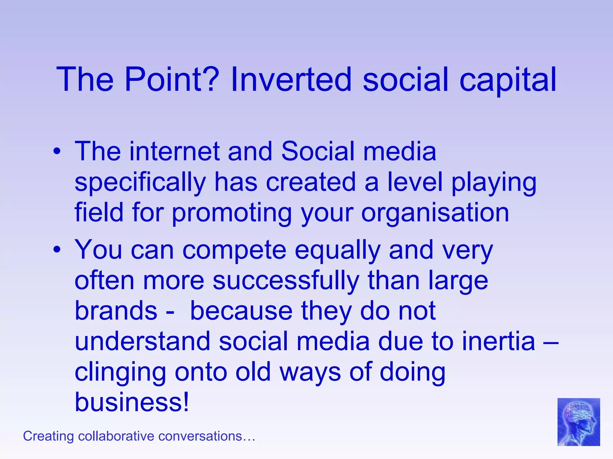 The Point? Inverted social capital The internet and Social media specifically has created a level playing field for promoting your organisation  You can compete equally and very often more successfully than large brands -  because they do not understand social media due to inertia – clinging onto old ways of doing business! 