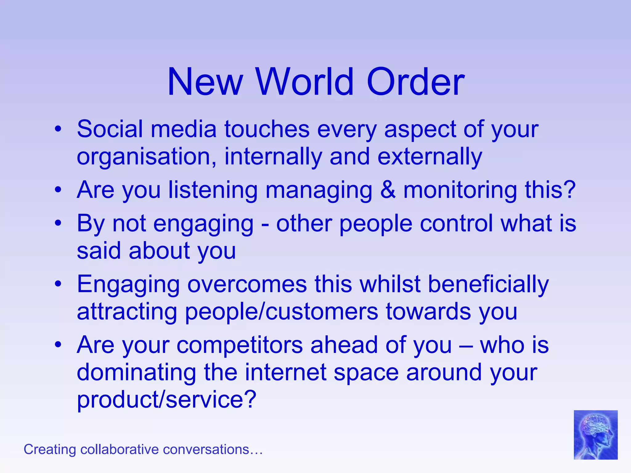New World Order Social media touches every aspect of your organisation, internally and externally Are you listening managing & monitoring this? By not engaging - other people control what is said about you Engaging overcomes this whilst beneficially attracting people/customers towards you Are your competitors ahead of you – who is dominating the internet space around your product/service? 