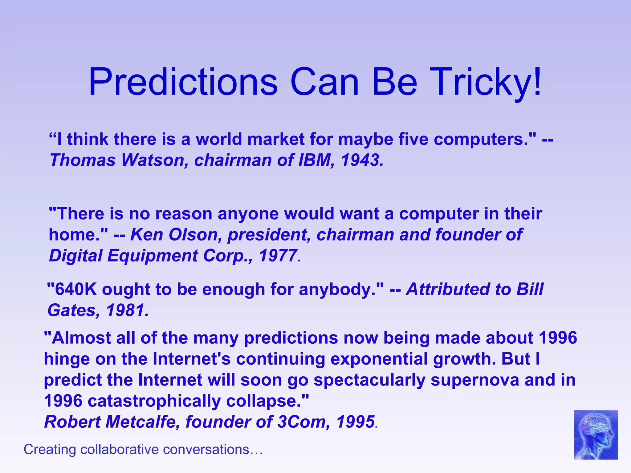 Predictions Can Be Tricky! “ I think there is a world market for maybe five computers." --  Thomas Watson, chairman of IBM, 1943. "There is no reason anyone would want a computer in their home." --  Ken Olson, president, chairman and founder of Digital Equipment Corp., 1977 . "640K ought to be enough for anybody." --  Attributed to Bill Gates, 1981. "Almost all of the many predictions now being made about 1996 hinge on the Internet's continuing exponential growth. But I predict the Internet will soon go spectacularly supernova and in 1996 catastrophically collapse." Robert Metcalfe, founder of 3Com, 1995 . 