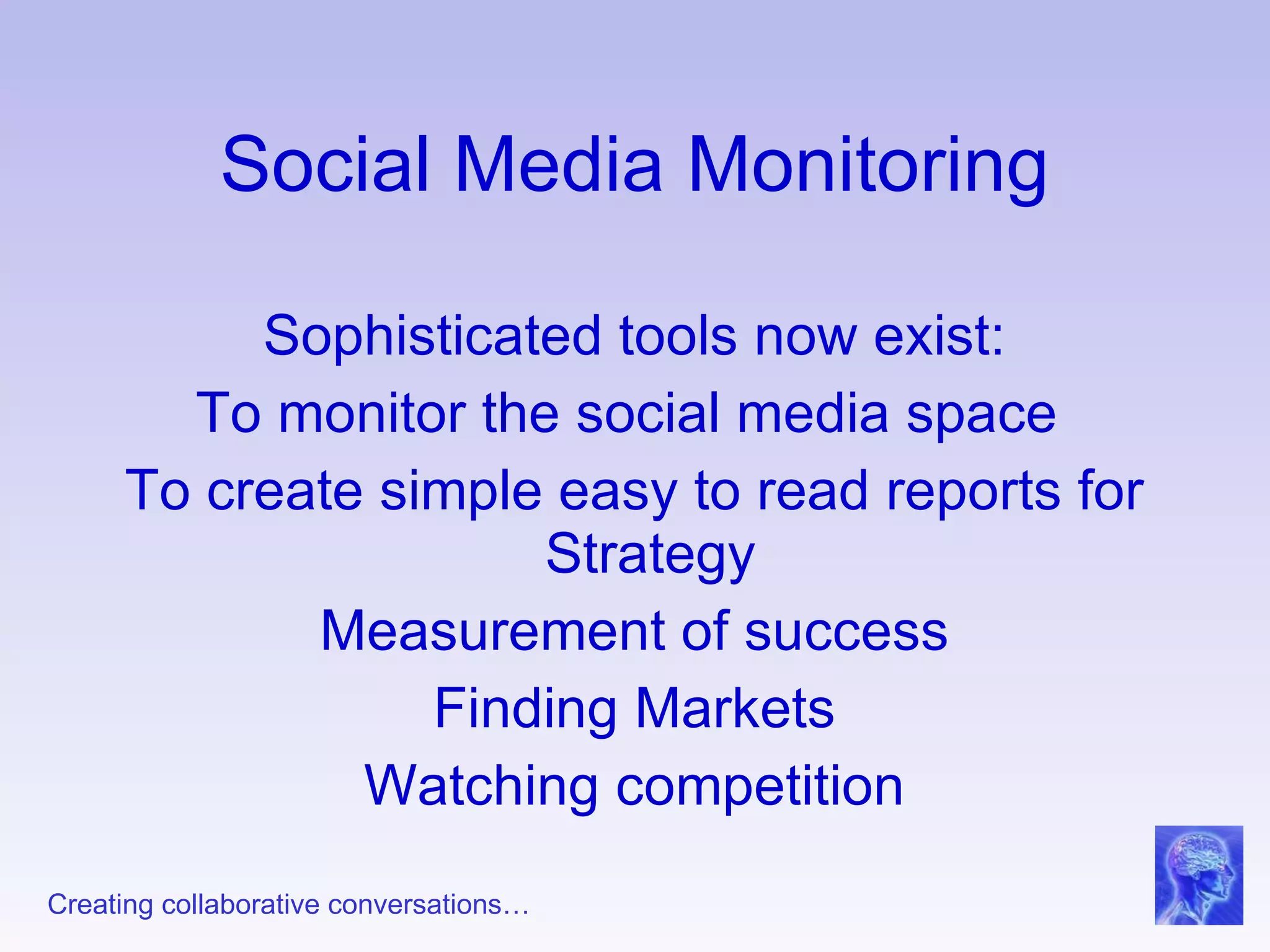 Social Media Monitoring Sophisticated tools now exist: To monitor the social media space  To create simple easy to read reports for Strategy  Measurement of success Finding Markets Watching competition 