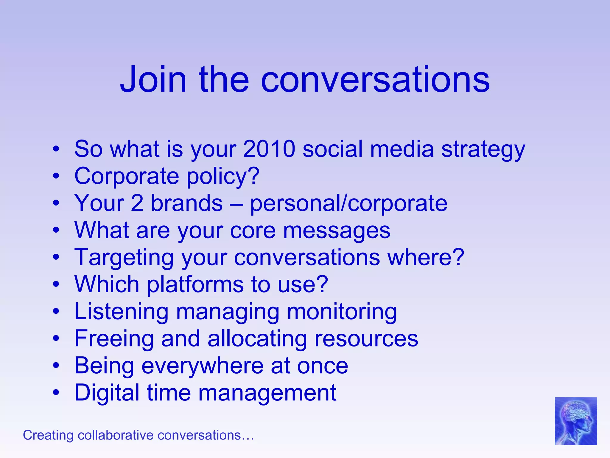 Join the conversations So what is your 2010 social media strategy Corporate policy? Your 2 brands – personal/corporate What are your core messages Targeting your conversations where? Which platforms to use? Listening managing monitoring Freeing and allocating resources Being everywhere at once Digital time management 