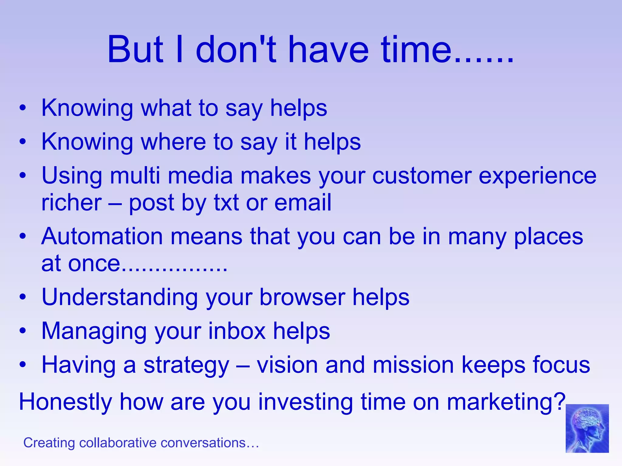 But I don't have time...... Knowing what to say helps Knowing where to say it helps Using multi media makes your customer experience richer – post by txt or email Automation means that you can be in many places at once................ Understanding your browser helps Managing your inbox helps Having a strategy – vision and mission keeps focus Honestly how are you investing time on marketing?   