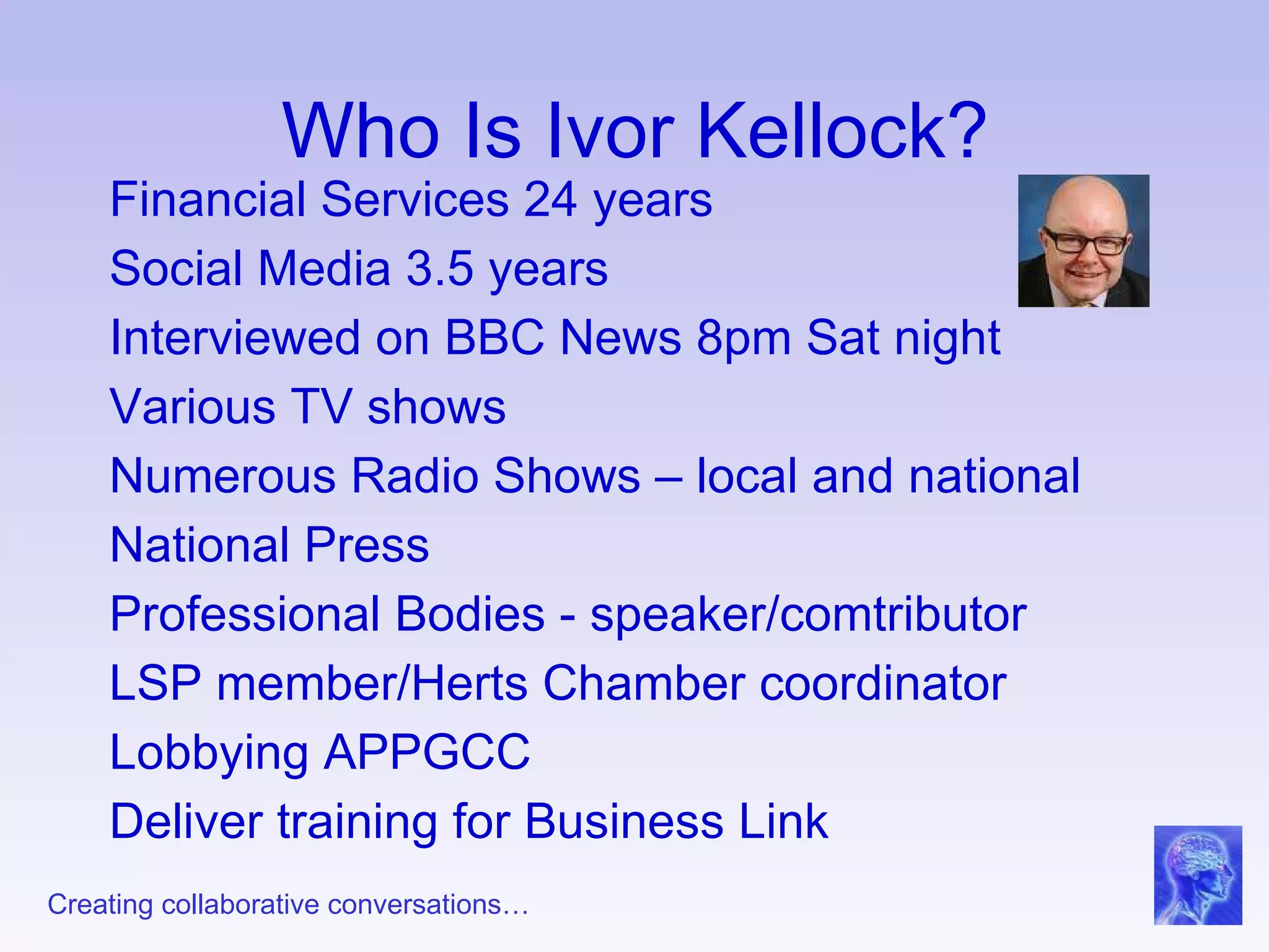 Who Is Ivor Kellock? Financial Services 24 years Social Media 3.5 years Interviewed on BBC News 8pm Sat night Various TV shows Numerous Radio Shows – local and national National Press Professional Bodies - speaker/comtributor LSP member/Herts Chamber coordinator Lobbying APPGCC Deliver training for Business Link  