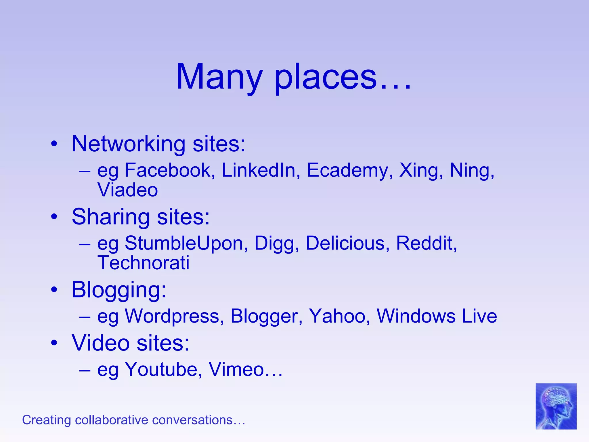 Many places… Networking sites: eg Facebook, LinkedIn, Ecademy, Xing, Ning, Viadeo Sharing sites: eg StumbleUpon, Digg, Delicious, Reddit, Technorati Blogging: eg Wordpress, Blogger, Yahoo, Windows Live Video sites: eg Youtube, Vimeo… 