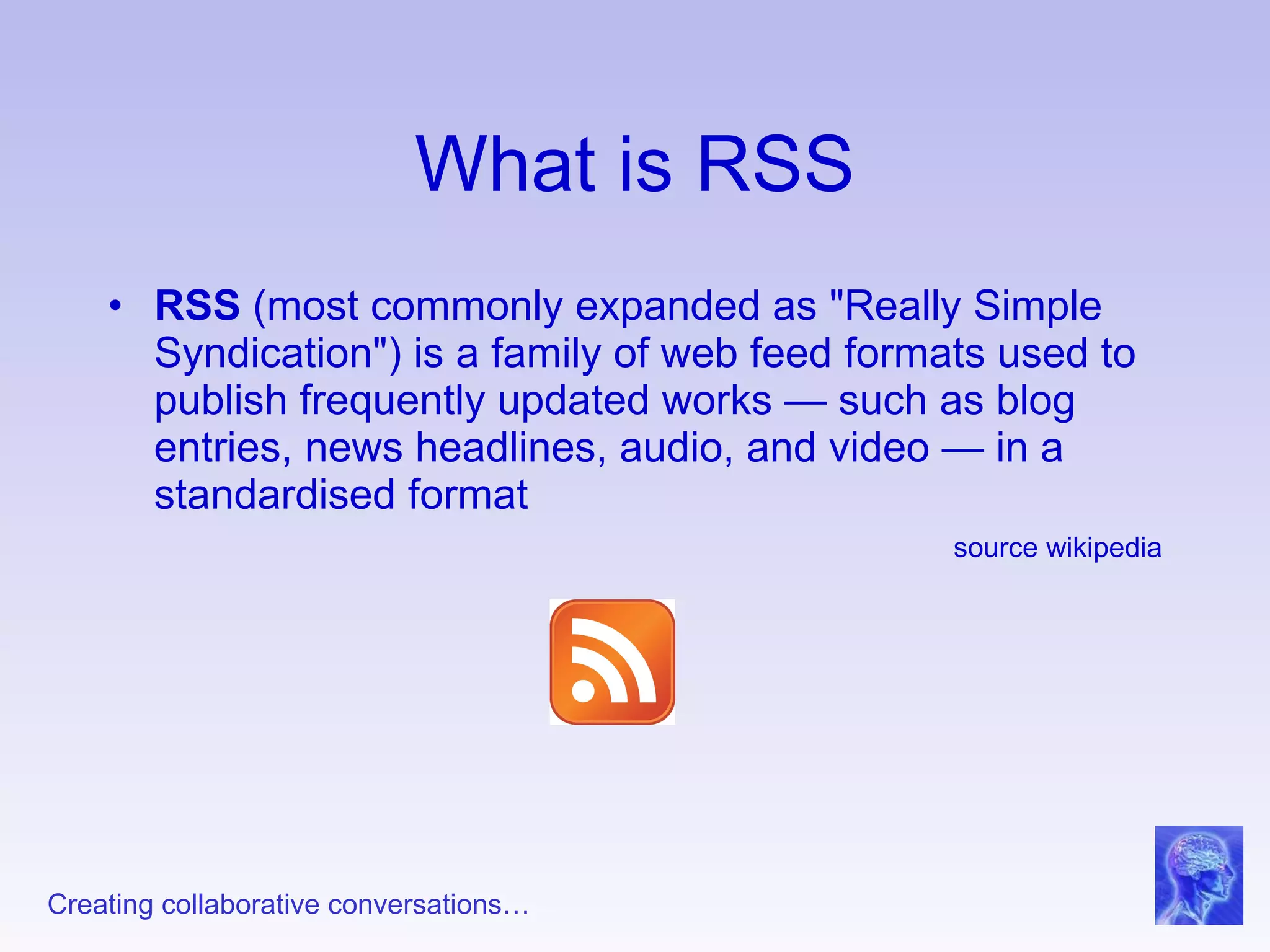 What is RSS RSS  (most commonly expanded as "Really Simple Syndication") is a family of web feed formats used to publish frequently updated works — such as blog entries, news headlines, audio, and video — in a standardised format  source wikipedia 