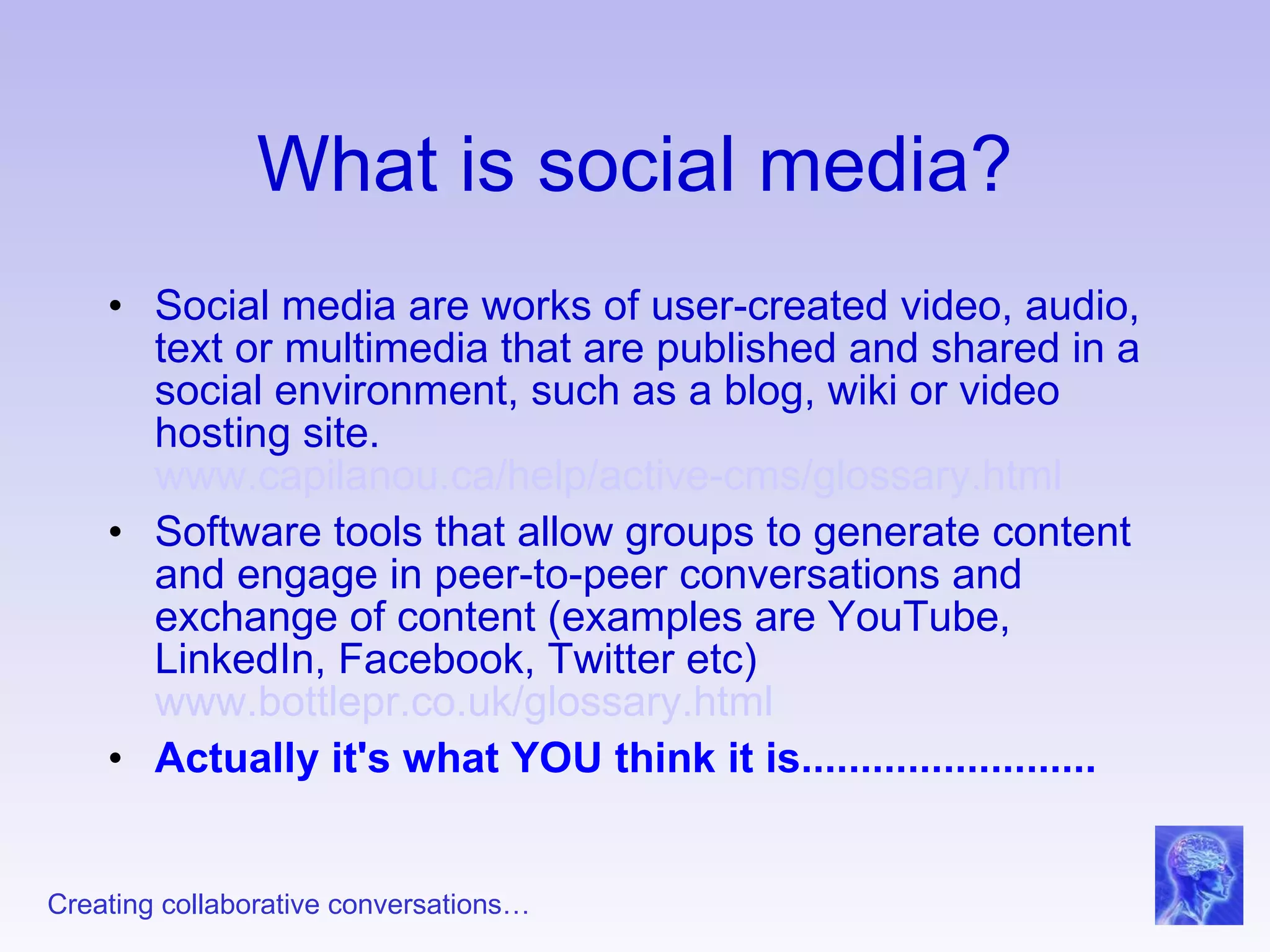 What is social media? Social media are works of user-created video, audio, text or multimedia that are published and shared in a social environment, such as a blog, wiki or video hosting site. www.capilanou.ca/help/active-cms/glossary.html   Software tools that allow groups to generate content and engage in peer-to-peer conversations and exchange of content (examples are YouTube, LinkedIn, Facebook, Twitter etc) www.bottlepr.co.uk/glossary.html   Actually it's what YOU think it is......................... 