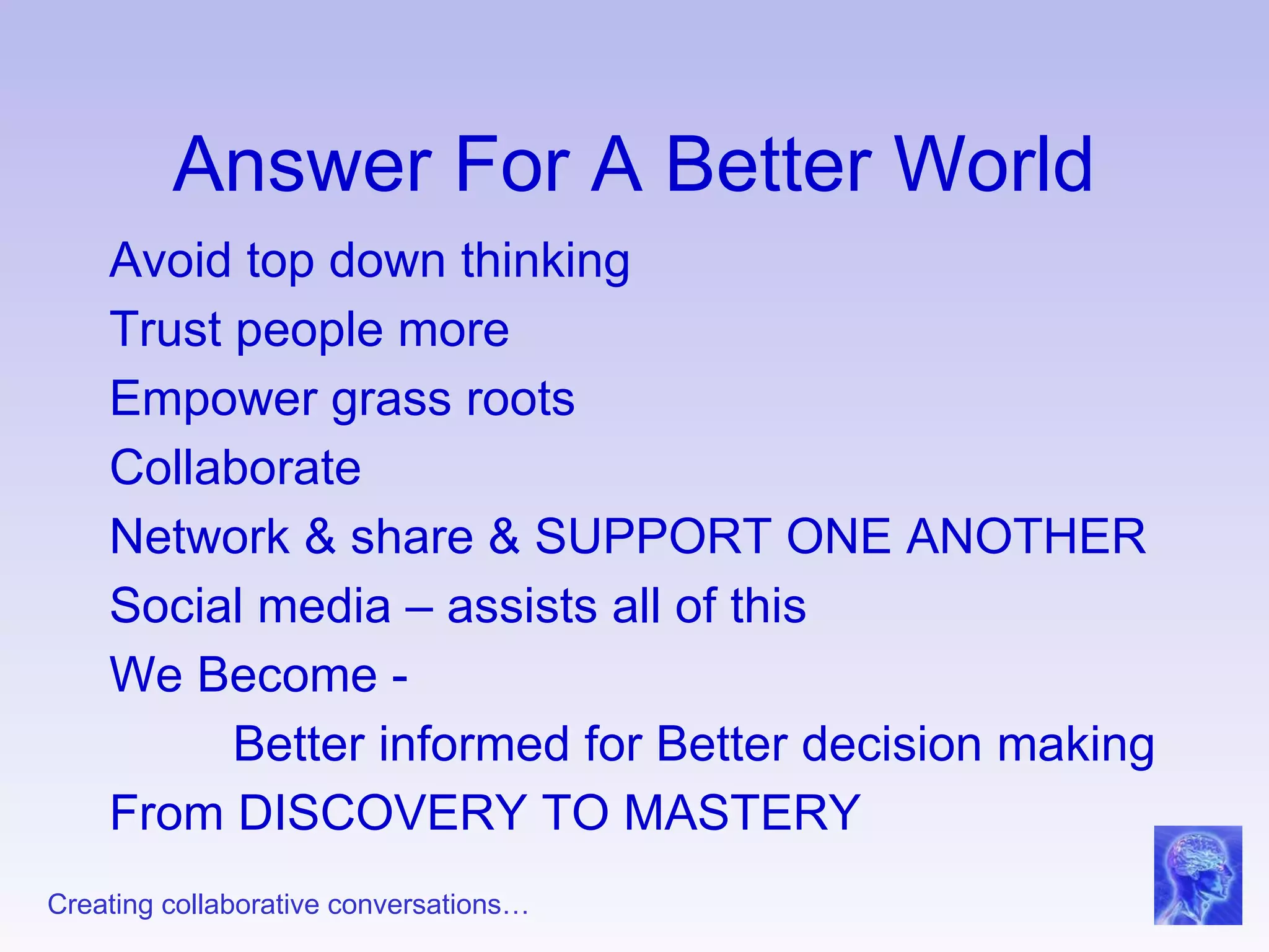 Answer For A Better World Avoid top down thinking Trust people more Empower grass roots Collaborate Network & share & SUPPORT ONE ANOTHER Social media – assists all of this We Become -  Better informed for Better decision making From DISCOVERY TO MASTERY 