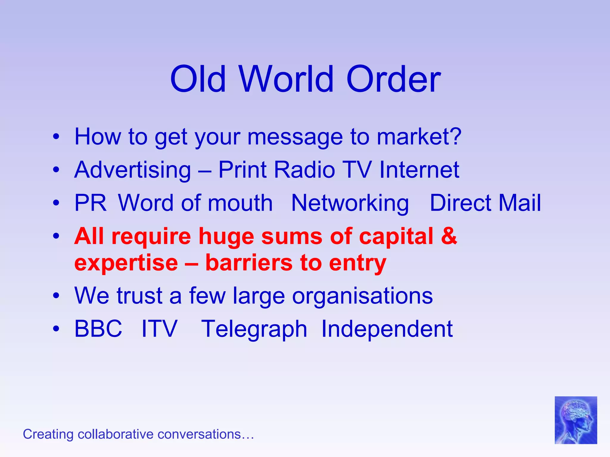 Old World Order How to get your message to market? Advertising – Print Radio TV Internet  PR  Word of mouth Networking  Direct Mail All require huge sums of capital & expertise – barriers to entry We trust a few large organisations BBC ITV Telegraph Independent 