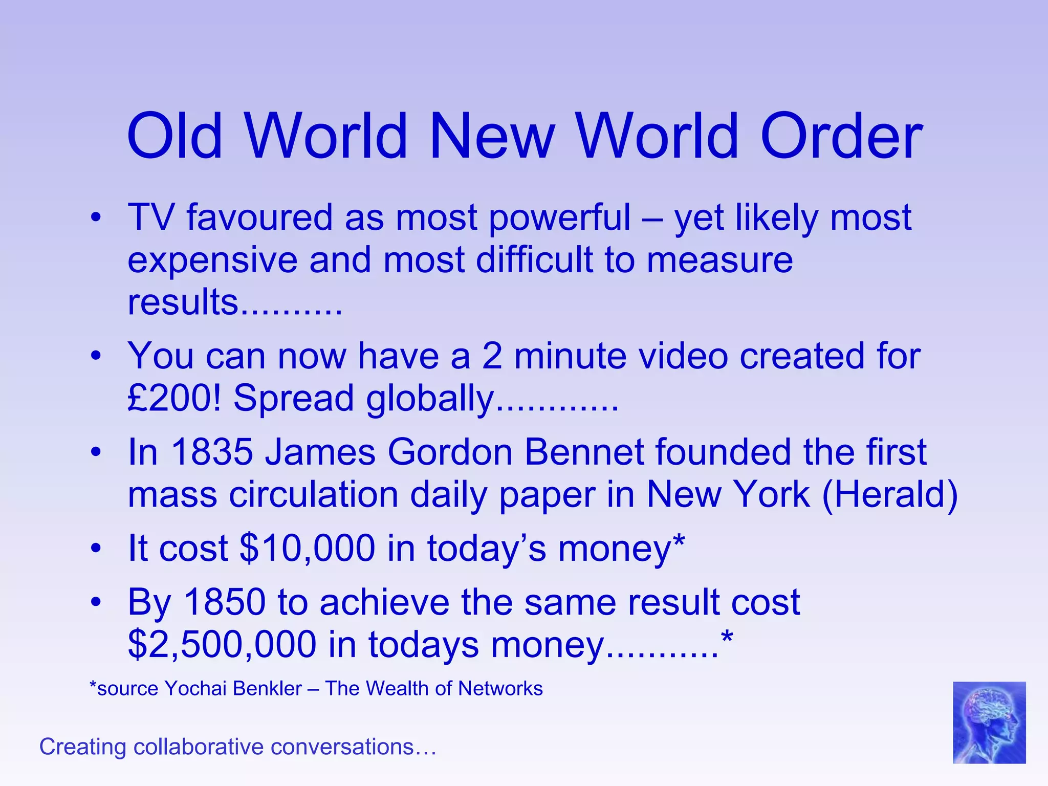 Old World New World Order TV favoured as most powerful – yet likely most expensive and most difficult to measure results.......... You can now have a 2 minute video created for £200! Spread globally............ In 1835 James Gordon Bennet founded the first mass circulation daily paper in New York (Herald) It cost $10,000 in today’s money* By 1850 to achieve the same result cost $2,500,000 in todays money...........* *source Yochai Benkler – The Wealth of Networks 