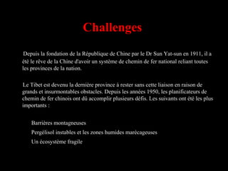 Challenges
Depuis la fondation de la République de Chine par le Dr Sun Yat-sun en 1911, il a
été le rêve de la Chine d'avoir un système de chemin de fer national reliant toutes
les provinces de la nation.
Le Tibet est devenu la dernière province à rester sans cette liaison en raison de
grands et insurmontables obstacles. Depuis les années 1950, les planificateurs de
chemin de fer chinois ont dû accomplir plusieurs défis. Les suivants ont été les plus
importants :
Barrières montagneuses
Pergélisol instables et les zones humides marécageuses
Un écosystème fragile
 