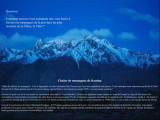 Chaîne de montagnes de Kunlun.
"Mère de milliers de montagnes". C'est le légendaire écrivain américain Paul Theroux qui a une fois prophétisé cette phrase "Cette montagne aussi imposante qui divise le Tibet
du reste de la Chine garantie que le train pour Lhassa - que la Chine a rêvé depuis les années 1950 – ne sera jamais construit."
Environ 85 pour cent de la voie ferrée est entièrement situé dans la "Zone Interdite". Celle-ci est également connu comme la "zone de la mort" à cause de l'air mince, les
intempéries et imprévisibles, les tempêtes de sable féroce et un rayonnement UV. La température moyenne annuelle est de moins de zéro. La température tombe à -45 degrés C.
La moyenne altitude de la voie ferroviaire est ici 4.115 mètres au-dessus du niveau des mers. Le point culminant est 5.090 mètres ce qui en fait la voie la plus élevée du monde.
Lors de la construction du Tunnel Mountain Fenghuo - 4.877 mètres au-dessus niveau de la mer - les travailleurs doivent être équipés de bouteilles d'oxygène. Une station
productrice d'oxygène pour "nourrir" le tunnel a été construit. Dix-sept de ces stations ont été construites le long de la ligne de chemin de fer équipés de cabines d'oxygène à
haute pression pour permettre aux travailleurs à se rétablir.
Question:
Comment pouvez-vous construire une voie ferrée à
travers ces montagnes de la province les plus
reculées de la Chine, le Tibet ?
 