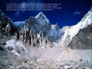 Il y avait 17.000 m de haut pour monter, 12 kilomètres de large de vallées à combler, des
centaines de kilomètres de glace pérenne et la neige fondante qui ne pourrait jamais
soutenir les voies et des trains. Comment creuser un tunnel dans la roche à -40C, ou poser
des rails lorsque le moindre effort vous envoie à bout de l'oxygène dans l'air ?
 
