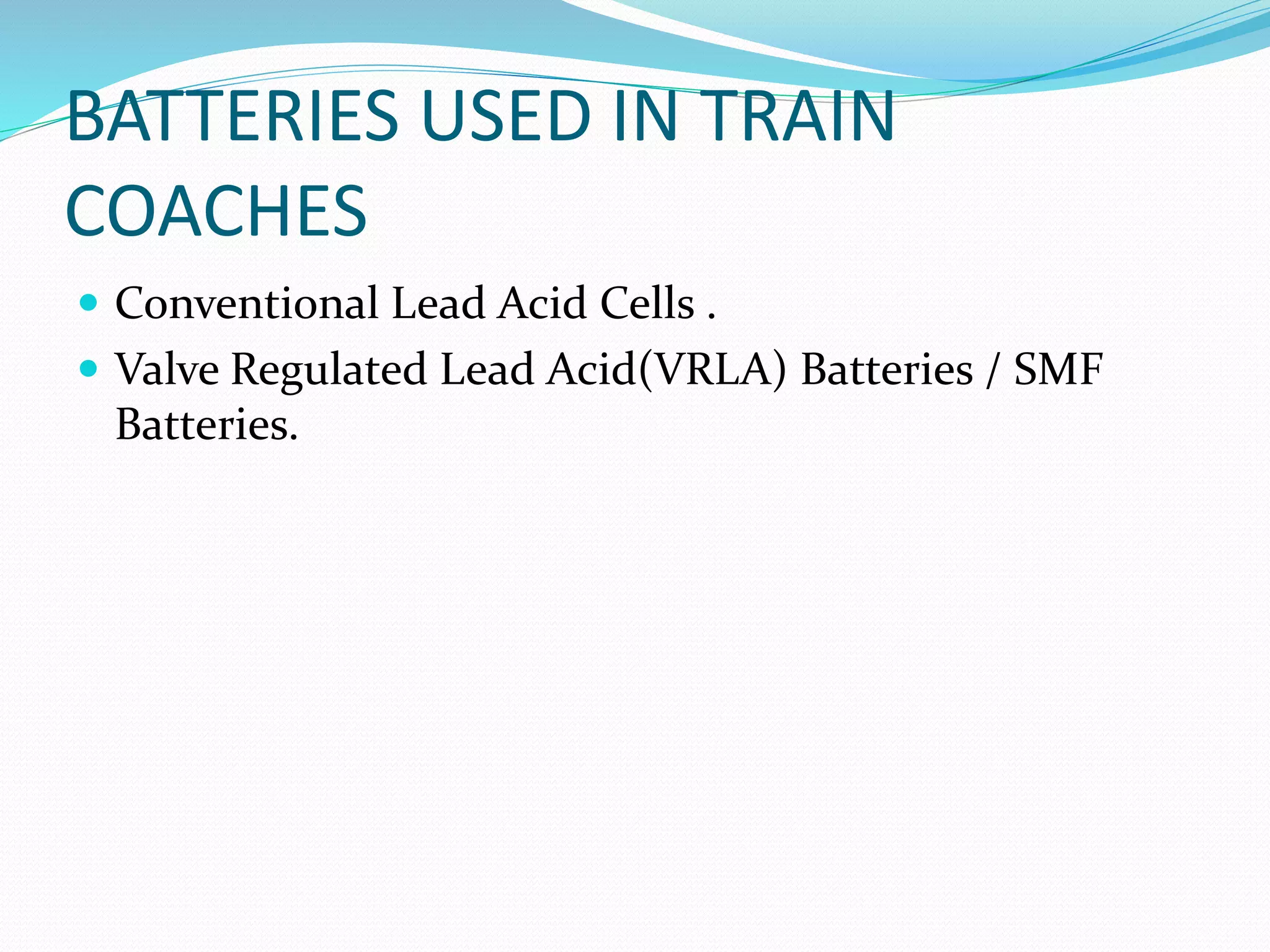 BATTERIES USED IN TRAIN
COACHES
 Conventional Lead Acid Cells .
 Valve Regulated Lead Acid(VRLA) Batteries / SMF
Batteries.
 