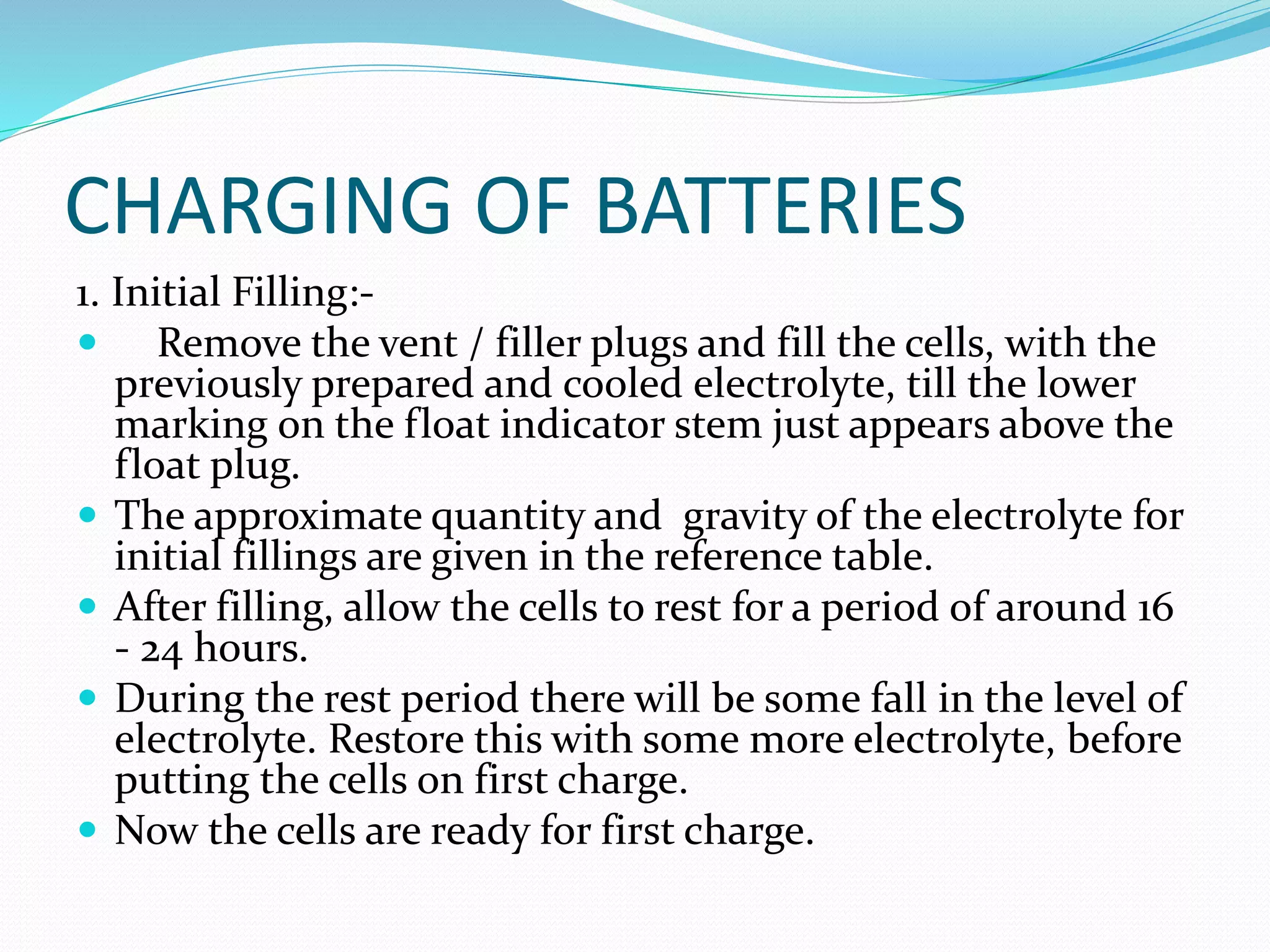 CHARGING OF BATTERIES
1. Initial Filling:-
 Remove the vent / filler plugs and fill the cells, with the
previously prepared and cooled electrolyte, till the lower
marking on the float indicator stem just appears above the
float plug.
 The approximate quantity and gravity of the electrolyte for
initial fillings are given in the reference table.
 After filling, allow the cells to rest for a period of around 16
- 24 hours.
 During the rest period there will be some fall in the level of
electrolyte. Restore this with some more electrolyte, before
putting the cells on first charge.
 Now the cells are ready for first charge.
 