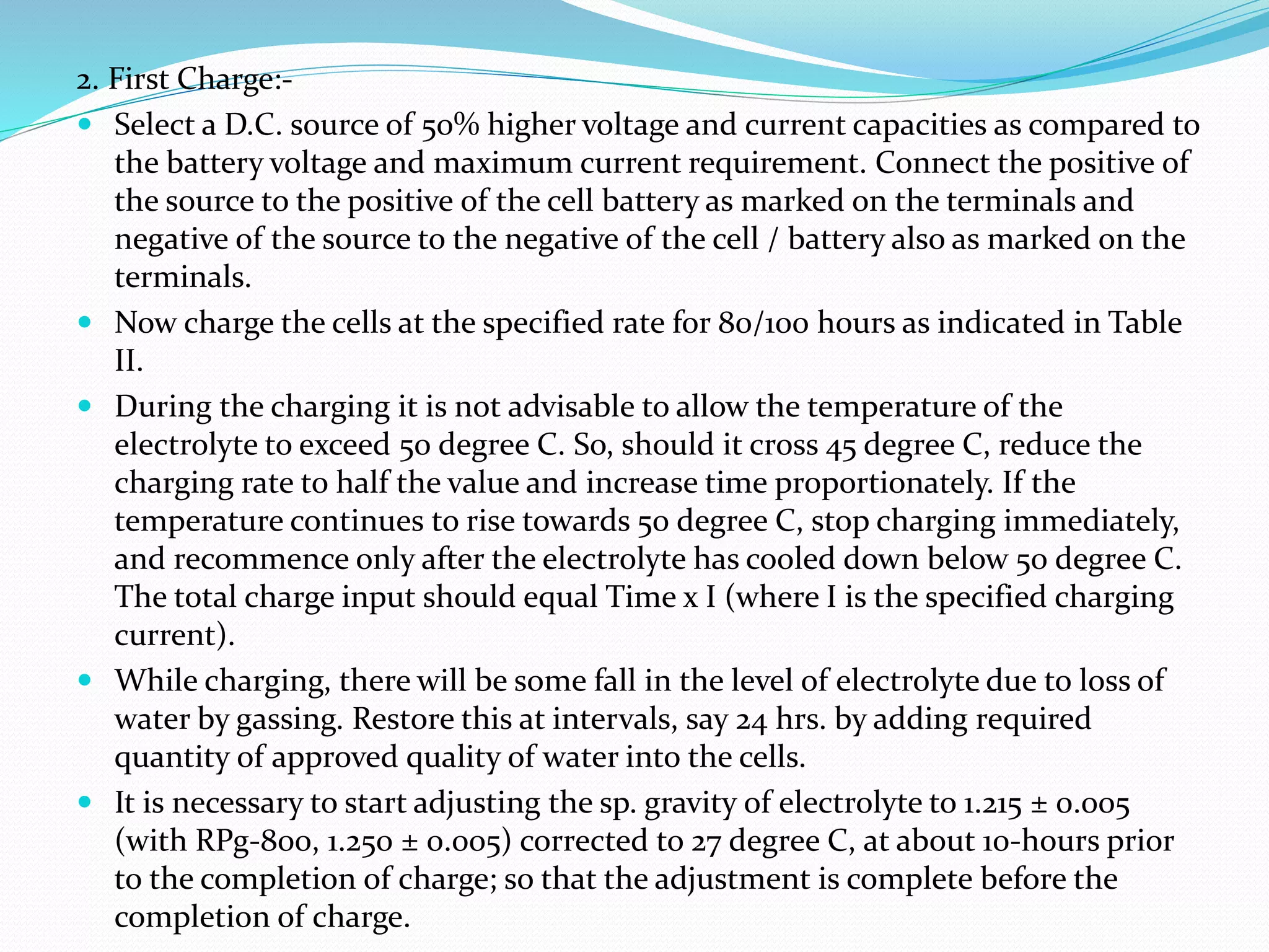 2. First Charge:-
 Select a D.C. source of 50% higher voltage and current capacities as compared to
the battery voltage and maximum current requirement. Connect the positive of
the source to the positive of the cell battery as marked on the terminals and
negative of the source to the negative of the cell / battery also as marked on the
terminals.
 Now charge the cells at the specified rate for 80/100 hours as indicated in Table
II.
 During the charging it is not advisable to allow the temperature of the
electrolyte to exceed 50 degree C. So, should it cross 45 degree C, reduce the
charging rate to half the value and increase time proportionately. If the
temperature continues to rise towards 50 degree C, stop charging immediately,
and recommence only after the electrolyte has cooled down below 50 degree C.
The total charge input should equal Time x I (where I is the specified charging
current).
 While charging, there will be some fall in the level of electrolyte due to loss of
water by gassing. Restore this at intervals, say 24 hrs. by adding required
quantity of approved quality of water into the cells.
 It is necessary to start adjusting the sp. gravity of electrolyte to 1.215 ± 0.005
(with RPg-800, 1.250 ± 0.005) corrected to 27 degree C, at about 10-hours prior
to the completion of charge; so that the adjustment is complete before the
completion of charge.
 