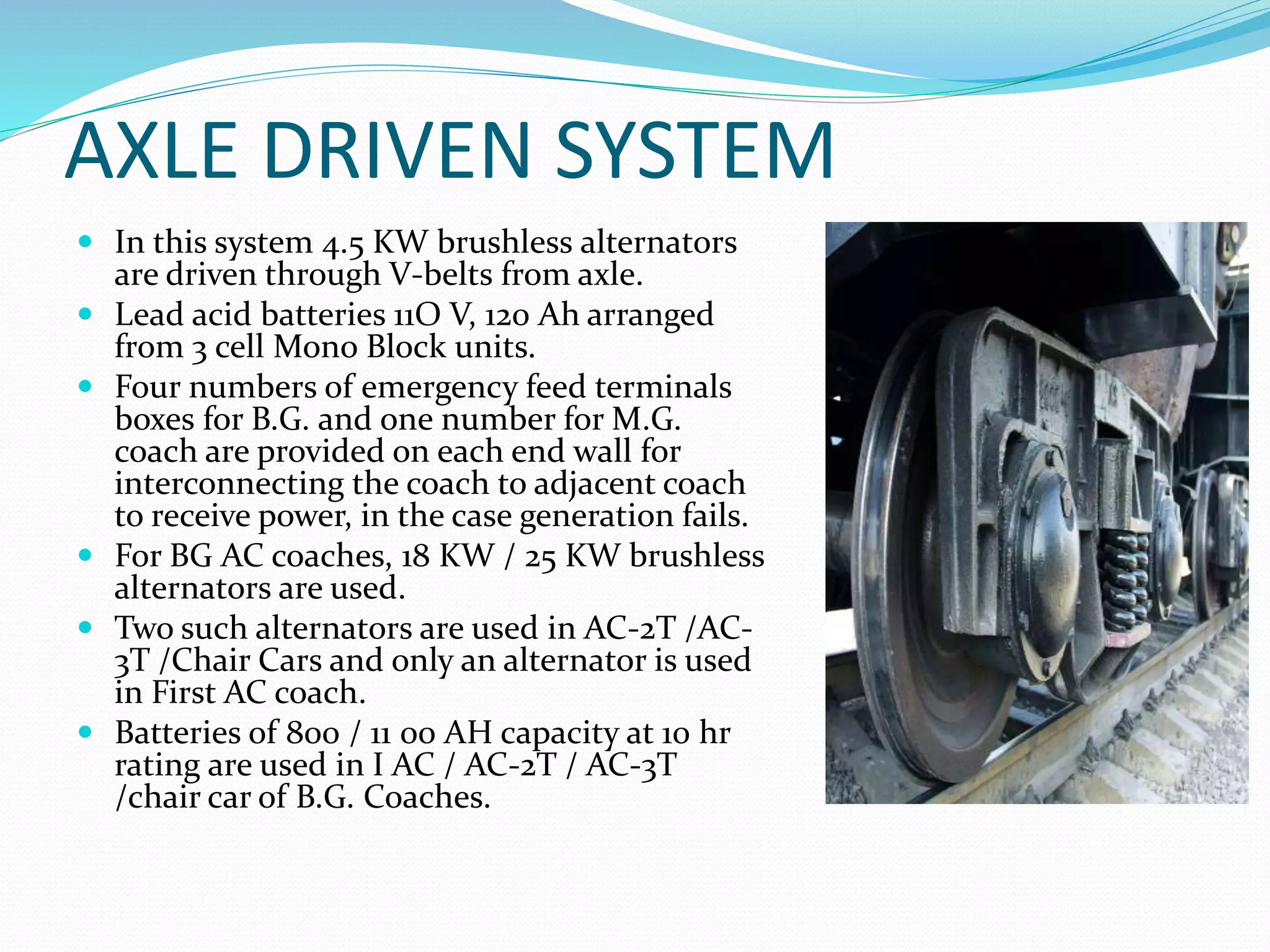 AXLE DRIVEN SYSTEM
 In this system 4.5 KW brushless alternators
are driven through V-belts from axle.
 Lead acid batteries 11O V, 120 Ah arranged
from 3 cell Mono Block units.
 Four numbers of emergency feed terminals
boxes for B.G. and one number for M.G.
coach are provided on each end wall for
interconnecting the coach to adjacent coach
to receive power, in the case generation fails.
 For BG AC coaches, 18 KW / 25 KW brushless
alternators are used.
 Two such alternators are used in AC-2T /AC-
3T /Chair Cars and only an alternator is used
in First AC coach.
 Batteries of 800 / 11 00 AH capacity at 10 hr
rating are used in I AC / AC-2T / AC-3T
/chair car of B.G. Coaches.
 