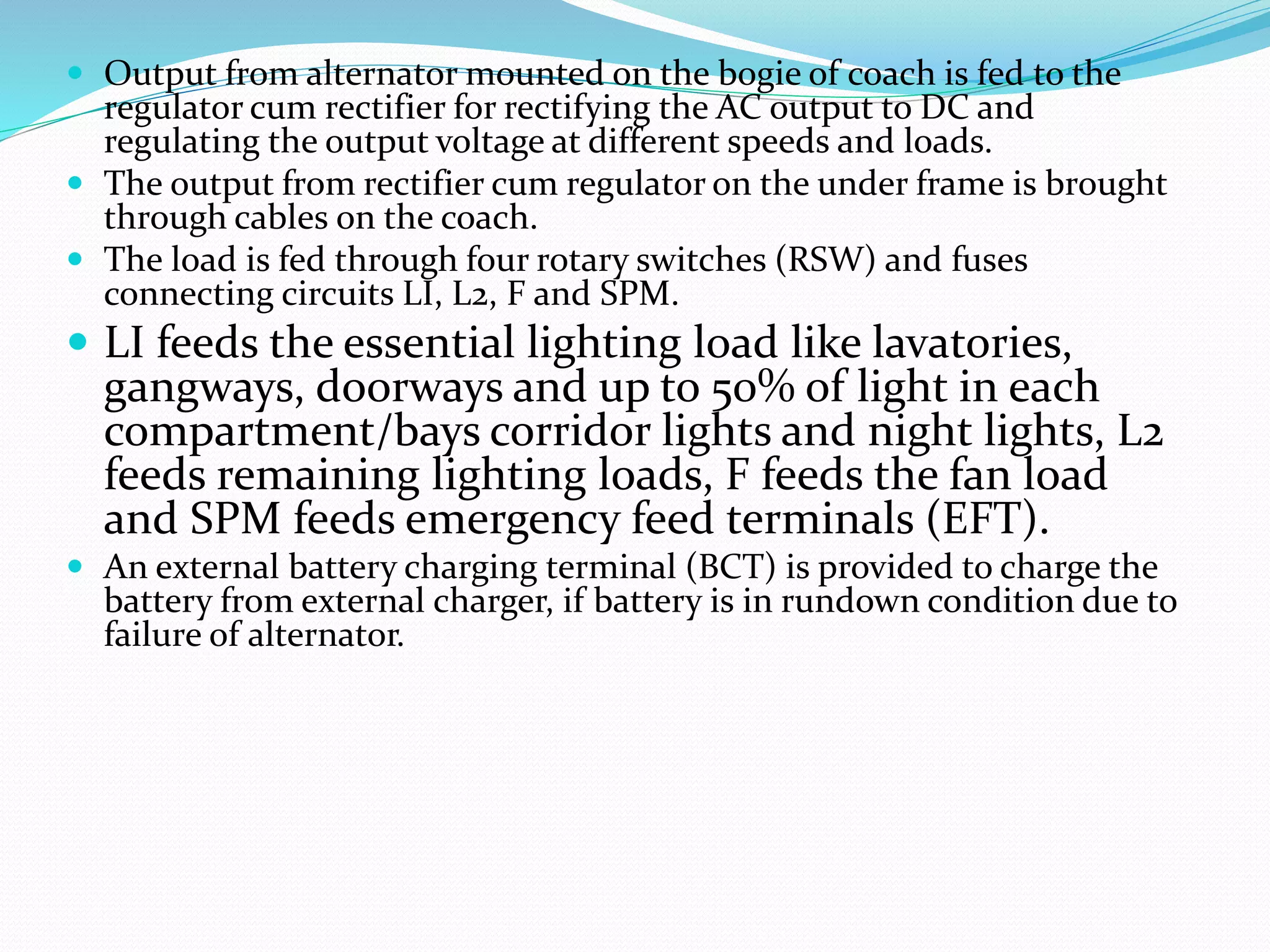 Output from alternator mounted on the bogie of coach is fed to the
regulator cum rectifier for rectifying the AC output to DC and
regulating the output voltage at different speeds and loads.
 The output from rectifier cum regulator on the under frame is brought
through cables on the coach.
 The load is fed through four rotary switches (RSW) and fuses
connecting circuits LI, L2, F and SPM.
 LI feeds the essential lighting load like lavatories,
gangways, doorways and up to 50% of light in each
compartment/bays corridor lights and night lights, L2
feeds remaining lighting loads, F feeds the fan load
and SPM feeds emergency feed terminals (EFT).
 An external battery charging terminal (BCT) is provided to charge the
battery from external charger, if battery is in rundown condition due to
failure of alternator.
 