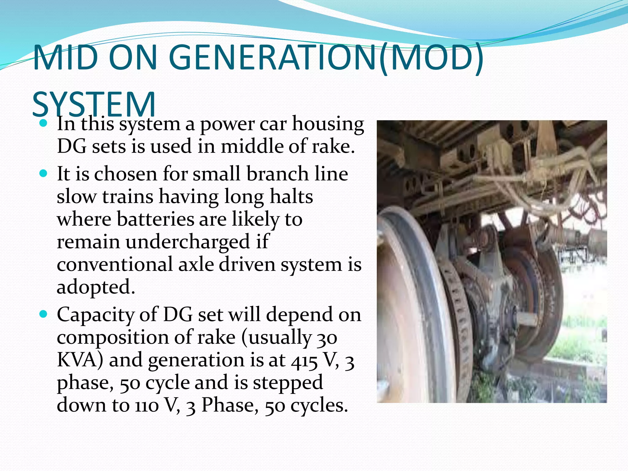 MID ON GENERATION(MOD)
SYSTEM In this system a power car housing
DG sets is used in middle of rake.
 It is chosen for small branch line
slow trains having long halts
where batteries are likely to
remain undercharged if
conventional axle driven system is
adopted.
 Capacity of DG set will depend on
composition of rake (usually 30
KVA) and generation is at 415 V, 3
phase, 50 cycle and is stepped
down to 110 V, 3 Phase, 50 cycles.
 