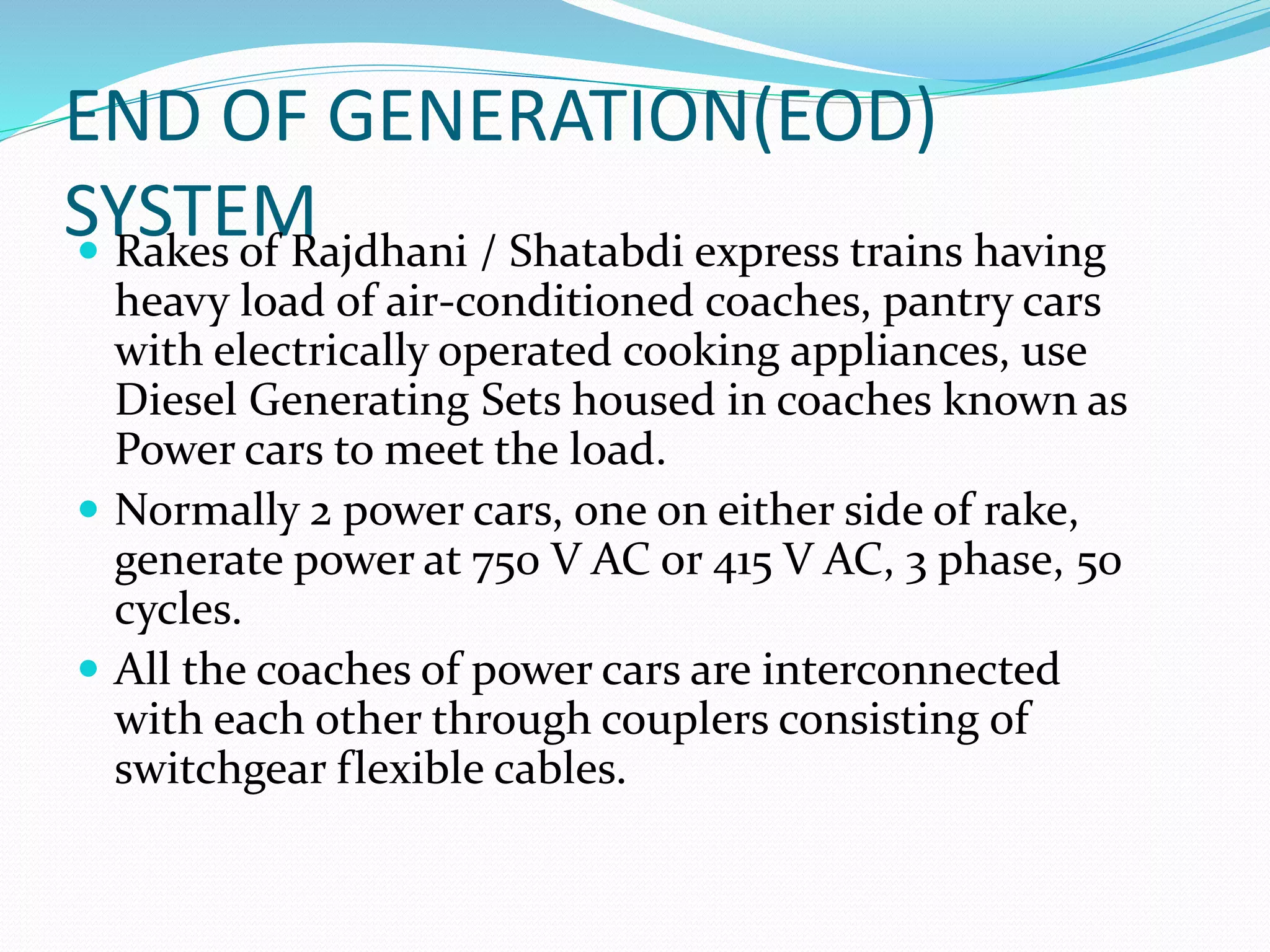 END OF GENERATION(EOD)
SYSTEM Rakes of Rajdhani / Shatabdi express trains having
heavy load of air-conditioned coaches, pantry cars
with electrically operated cooking appliances, use
Diesel Generating Sets housed in coaches known as
Power cars to meet the load.
 Normally 2 power cars, one on either side of rake,
generate power at 750 V AC or 415 V AC, 3 phase, 50
cycles.
 All the coaches of power cars are interconnected
with each other through couplers consisting of
switchgear flexible cables.
 