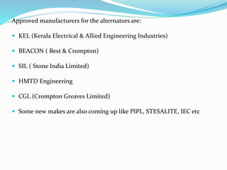 Approved manufacturers for the alternators are:
 KEL (Kerala Electrical & Allied Engineering Industries)
 BEACON ( Best & Crompton)
 SIL ( Stone India Limited)
 HMTD Engineering
 CGL (Crompton Greaves Limited)
 Some new makes are also coming up like PIPL, STESALITE, IEC etc
 