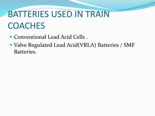 BATTERIES USED IN TRAIN
COACHES
 Conventional Lead Acid Cells .
 Valve Regulated Lead Acid(VRLA) Batteries / SMF
Batteries.
 