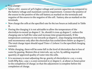 2. First Charge:-
 Select a D.C. source of 50% higher voltage and current capacities as compared to
the battery voltage and maximum current requirement. Connect the positive of
the source to the positive of the cell battery as marked on the terminals and
negative of the source to the negative of the cell / battery also as marked on the
terminals.
 Now charge the cells at the specified rate for 80/100 hours as indicated in Table
II.
 During the charging it is not advisable to allow the temperature of the
electrolyte to exceed 50 degree C. So, should it cross 45 degree C, reduce the
charging rate to half the value and increase time proportionately. If the
temperature continues to rise towards 50 degree C, stop charging immediately,
and recommence only after the electrolyte has cooled down below 50 degree C.
The total charge input should equal Time x I (where I is the specified charging
current).
 While charging, there will be some fall in the level of electrolyte due to loss of
water by gassing. Restore this at intervals, say 24 hrs. by adding required
quantity of approved quality of water into the cells.
 It is necessary to start adjusting the sp. gravity of electrolyte to 1.215 ± 0.005
(with RPg-800, 1.250 ± 0.005) corrected to 27 degree C, at about 10-hours prior
to the completion of charge; so that the adjustment is complete before the
completion of charge.
 