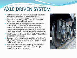 AXLE DRIVEN SYSTEM
 In this system 4.5 KW brushless alternators
are driven through V-belts from axle.
 Lead acid batteries 11O V, 120 Ah arranged
from 3 cell Mono Block units.
 Four numbers of emergency feed terminals
boxes for B.G. and one number for M.G.
coach are provided on each end wall for
interconnecting the coach to adjacent coach
to receive power, in the case generation fails.
 For BG AC coaches, 18 KW / 25 KW brushless
alternators are used.
 Two such alternators are used in AC-2T /AC-
3T /Chair Cars and only an alternator is used
in First AC coach.
 Batteries of 800 / 11 00 AH capacity at 10 hr
rating are used in I AC / AC-2T / AC-3T
/chair car of B.G. Coaches.
 
