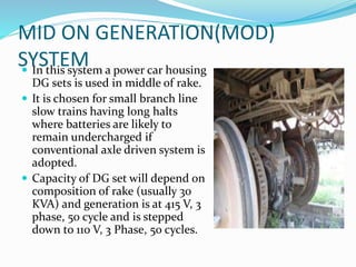 MID ON GENERATION(MOD)
SYSTEM In this system a power car housing
DG sets is used in middle of rake.
 It is chosen for small branch line
slow trains having long halts
where batteries are likely to
remain undercharged if
conventional axle driven system is
adopted.
 Capacity of DG set will depend on
composition of rake (usually 30
KVA) and generation is at 415 V, 3
phase, 50 cycle and is stepped
down to 110 V, 3 Phase, 50 cycles.
 