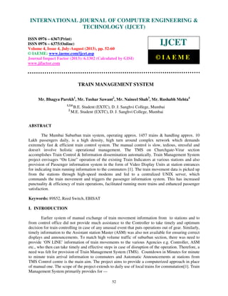 International Journal of Computer Engineering and Technology (IJCET), ISSN 0976-
6367(Print), ISSN 0976 – 6375(Online) Volume 4, Issue 4, July-August (2013), © IAEME
52
TRAIN MANAGEMENT SYSTEM
Mr. Bhagya Parekh1
, Mr. Tushar Sawant2
, Mr. Naineel Shah3
, Mr. Rushabh Mehta4
1,3,4
B.E. Student (EXTC), D. J. Sanghvi College, Mumbai
2
M.E. Student (EXTC), D. J. Sanghvi College, Mumbai
ABSTRACT
The Mumbai Suburban train system, operating approx. 1457 trains & handling approx. 10
Lakh passengers daily, is a high density, high turn around complex network which demands
extremely fast & efficient train control system. The manual control is slow, tedious, stressful and
doesn't involve holistic operational management. The TMS on Churchgate-Virar section
accomplishes Train Control & Information dissemination automatically. Train Management System
project envisages “On Line” operation of the existing Train Indicators at various stations and also
provision of Passenger information system in the form of Video Display Units at station entrances
for indicating train running information to the commuters [1]. The train movement data is picked up
from the stations through high-speed modems and fed to a centralized UNIX server, which
commands the train movement and triggers the passenger information system. This has increased
punctuality & efficiency of train operations, facilitated running more trains and enhanced passenger
satisfaction.
Keywords: 89S52, Reed Switch, EBISAT
I. INTRODUCTION
Earlier system of manual exchange of train movement information from to stations and to
from control office did not provide much assistance to the Controller to take timely and optimum
decision for train controlling in case of any unusual event that puts operations out of gear. Similarly,
timely information to the Assistant station Master (ASM) was also not available for ensuring correct
displays and announcements. To match high volume traffic of suburban section, there was need to
provide ‘ON LINE’ information of train movements to the various Agencies e.g. Controller, ASM
etc., who then can take timely and effective steps in case of disruption of the operation. Therefore, a
need was felt for provision of Train Management System (TMS). Countdown in Minutes for minute
to minute train arrival information to commuters and Automatic Announcements at stations from
TMS Control centre is the main aim. The project aims to provide a computerized approach in place
of manual one. The scope of the project extends to daily use of local trains for commutation[1]. Train
Management System primarily provides for —
INTERNATIONAL JOURNAL OF COMPUTER ENGINEERING &
TECHNOLOGY (IJCET)
ISSN 0976 – 6367(Print)
ISSN 0976 – 6375(Online)
Volume 4, Issue 4, July-August (2013), pp. 52-60
© IAEME: www.iaeme.com/ijcet.asp
Journal Impact Factor (2013): 6.1302 (Calculated by GISI)
www.jifactor.com
IJCET
© I A E M E
 