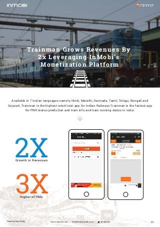 Available in 7 Indian languages namely Hindi, Marathi, Kannada, Tamil, Telugu, Bengali and
Gujarati, Trainman is the highest rated train app for Indian Railways.Trainman is the fastest app
for PNR status prediction and train info and train running status in India.
Trainman Case Study
Growth in Revenues
Higher eCPMs
Trainman Grows Revenues By
2x Leveraging InMobi’s
Monetization Platform
insights@inmobi.com @InMobiwww.inmobi.com / / 01
2X
3X
 