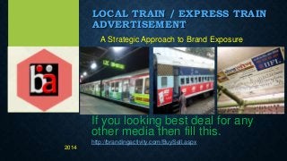 LOCAL TRAIN / EXPRESS TRAIN
ADVERTISEMENT
A Strategic Approach to Brand Exposure
If you looking best deal for any
other media then fill this.
http://brandingactivity.com/BuySell.aspx
2014
 