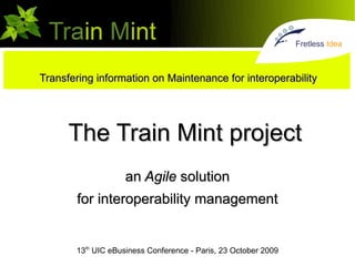 Fretless Idea



Transfering information on Maintenance for interoperability




      The Train Mint project
                    an Agile solution
       for interoperability management


       13th UIC eBusiness Conference - Paris, 23 October 2009
 