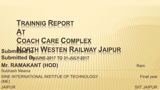 TRAINNIG REPORT
AT
COACH CARE COMPLEX
NORTH WESTEN RAILWAY JAIPUR
1-JUNE-2017 TO 31-JULY-2017
Submitted to
Submitted By
Mr. RAMAKANT (HOD) Ram
Subhash Meena
SINE INTERNATIONAL INSTITUE OF TECHNOLOGY Final year
(ME)
JAIPUR SIIT JAIPUR
 