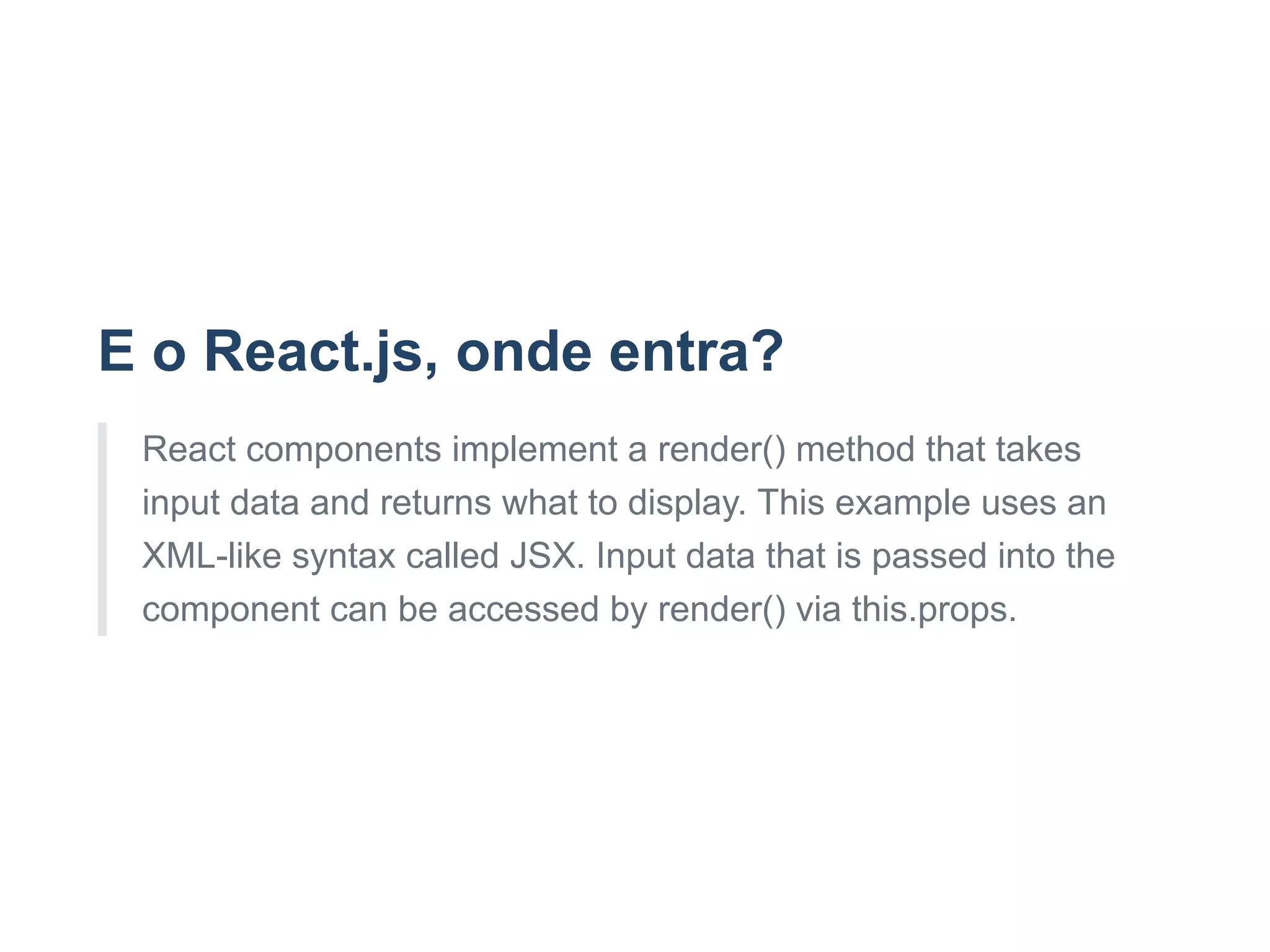 E o React.js, onde entra?
React components implement a render() method that takes
input data and returns what to display. This example uses an
XML­like syntax called JSX. Input data that is passed into the
component can be accessed by render() via this.props.
 