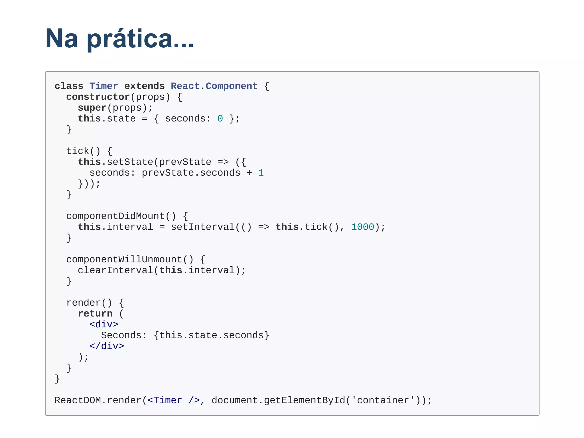 Na prática...
class Timer extends React.Component {
  constructor(props) {
    super(props);
    this.state = { seconds: 0 };
  }
  tick() {
    this.setState(prevState => ({
      seconds: prevState.seconds + 1
    }));
  }
  componentDidMount() {
    this.interval = setInterval(() => this.tick(), 1000);
  }
  componentWillUnmount() {
    clearInterval(this.interval);
  }
  render() {
    return (
      <div>
        Seconds: {this.state.seconds}
      </div>
    );
  }
}
ReactDOM.render(<Timer />, document.getElementById('container'));
 