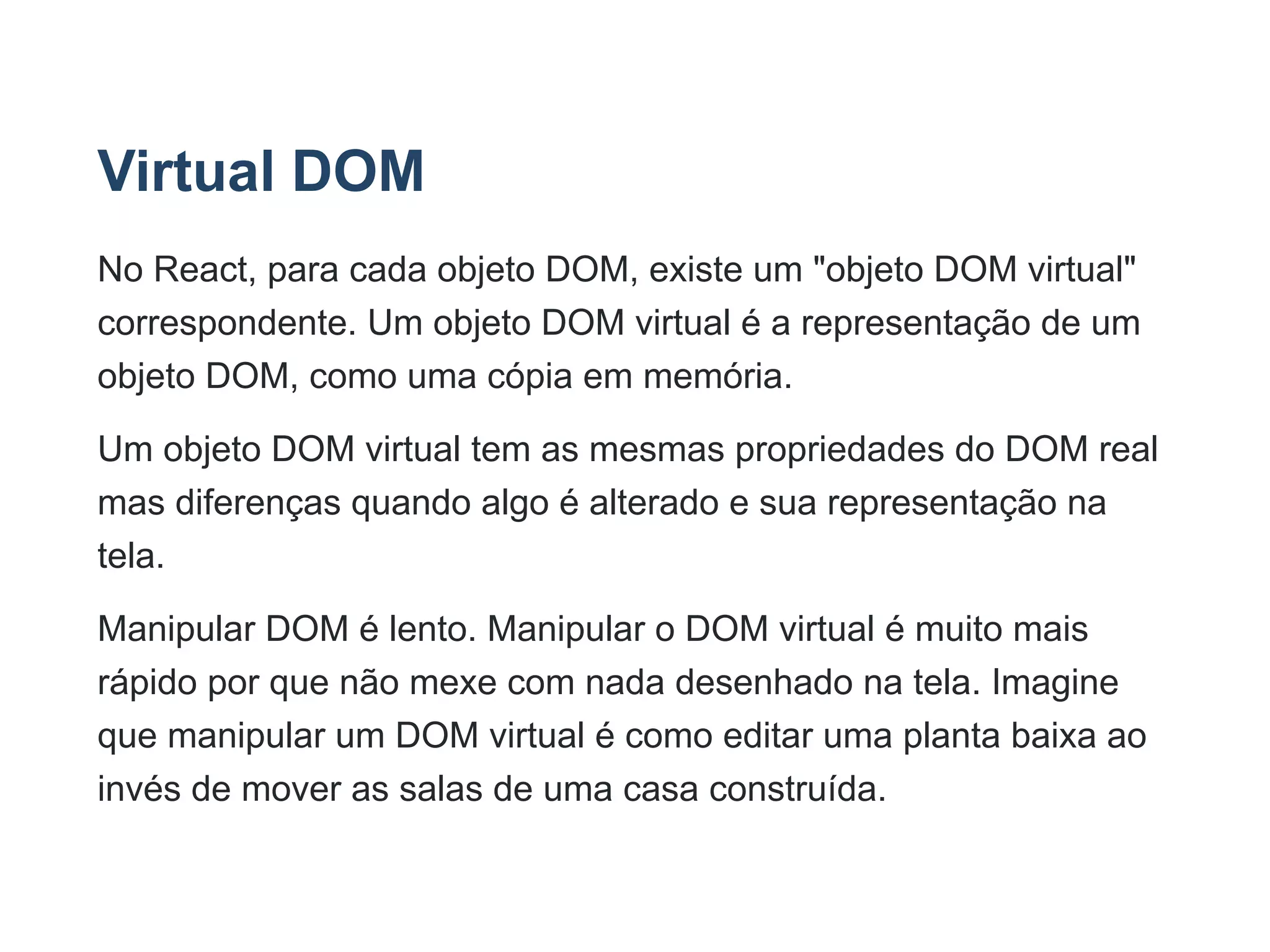 Virtual DOM
No React, para cada objeto DOM, existe um "objeto DOM virtual"
correspondente. Um objeto DOM virtual é a representação de um
objeto DOM, como uma cópia em memória.
Um objeto DOM virtual tem as mesmas propriedades do DOM real
mas diferenças quando algo é alterado e sua representação na
tela.
Manipular DOM é lento. Manipular o DOM virtual é muito mais
rápido por que não mexe com nada desenhado na tela. Imagine
que manipular um DOM virtual é como editar uma planta baixa ao
invés de mover as salas de uma casa construída.
 