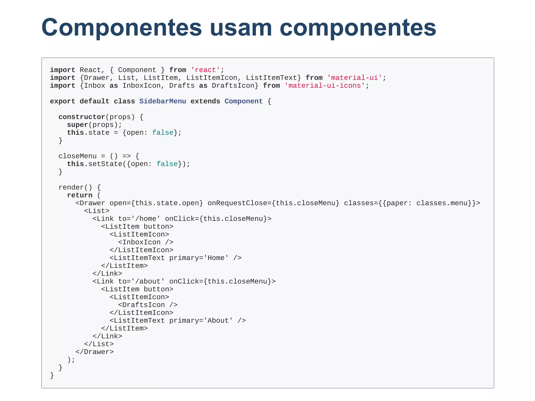 Componentes usam componentes
import React, { Component } from 'react';
import {Drawer, List, ListItem, ListItemIcon, ListItemText} from 'material­ui';
import {Inbox as InboxIcon, Drafts as DraftsIcon} from 'material­ui­icons';
export default class SidebarMenu extends Component {
  constructor(props) {
    super(props);
    this.state = {open: false};
  }
  
  closeMenu = () => {
    this.setState({open: false});
  }
  
  render() {
    return (
      <Drawer open={this.state.open} onRequestClose={this.closeMenu} classes={{paper: classes.menu}}>
        <List>
          <Link to='/home' onClick={this.closeMenu}>
            <ListItem button>
              <ListItemIcon>
                <InboxIcon />
              </ListItemIcon>
              <ListItemText primary='Home' />
            </ListItem>
          </Link>
          <Link to='/about' onClick={this.closeMenu}>
            <ListItem button>
              <ListItemIcon>
                <DraftsIcon />
              </ListItemIcon>
              <ListItemText primary='About' />
            </ListItem>
          </Link>
        </List>
      </Drawer>
    );
  }
}
 