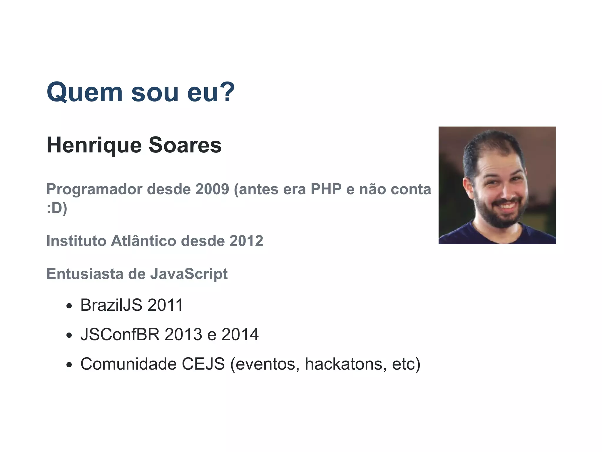 Quem sou eu?
Henrique Soares
Programador desde 2009 (antes era PHP e não conta
:D)
Instituto Atlântico desde 2012
Entusiasta de JavaScript
BrazilJS 2011
JSConfBR 2013 e 2014
Comunidade CEJS (eventos, hackatons, etc)
 